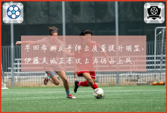 早田希娜反手弹击质量提升明显，伊藤美诚正手攻击力仍占上风