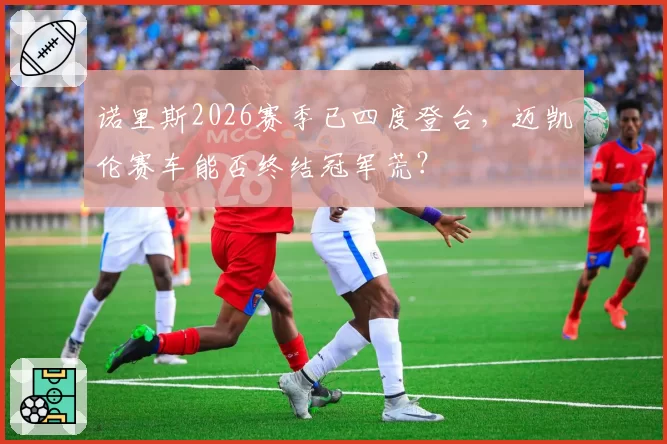 诺里斯2026赛季已四度登台,迈凯伦赛车能否终结冠军荒?