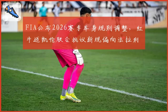 FIA公布2026赛季车身规则调整，红牛迈凯伦联合抗议新规偏向法拉利