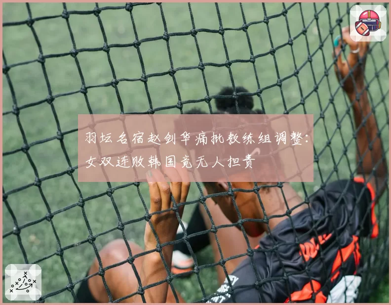 羽坛名宿赵剑华痛批教练组调整：女双连败韩国竟无人担责