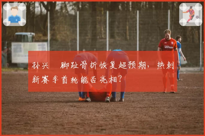 孙兴慜脚趾骨折恢复超预期，热刺新赛季首轮能否亮相？