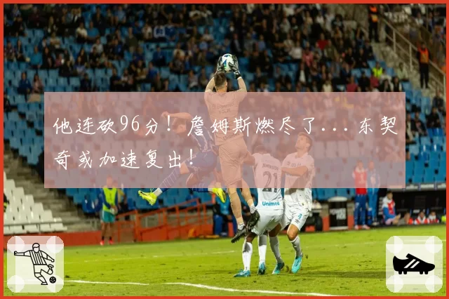 他连砍96分！詹姆斯燃尽了...东契奇或加速复出！