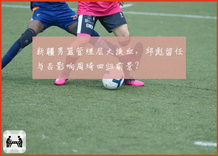 新疆男篮管理层大换血，邱彪留任与否影响周琦回归前景？