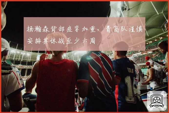 杨瀚森背部痉挛加重，青岛队谨慎安排其休战至少六周