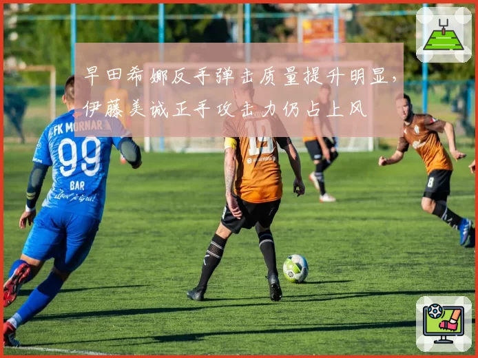 早田希娜反手弹击质量提升明显，伊藤美诚正手攻击力仍占上风
