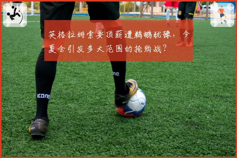 英格拉姆索要顶薪遭鹈鹕犹豫，今夏会引发多大范围的抢购战？