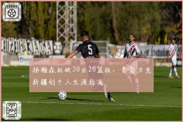 杨瀚森狂砍30分20篮板，青岛力克新疆创个人生涯新高