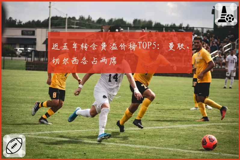 近五年转会费溢价榜TOP5:曼联、切尔西各占两席