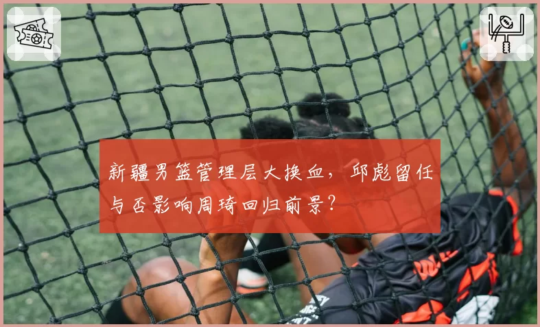 新疆男篮管理层大换血，邱彪留任与否影响周琦回归前景？