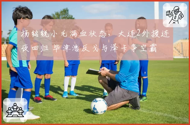 杨铭锐小毛满血状态，大连2外援连夜回归 毕津浩反戈与泽卡争空霸