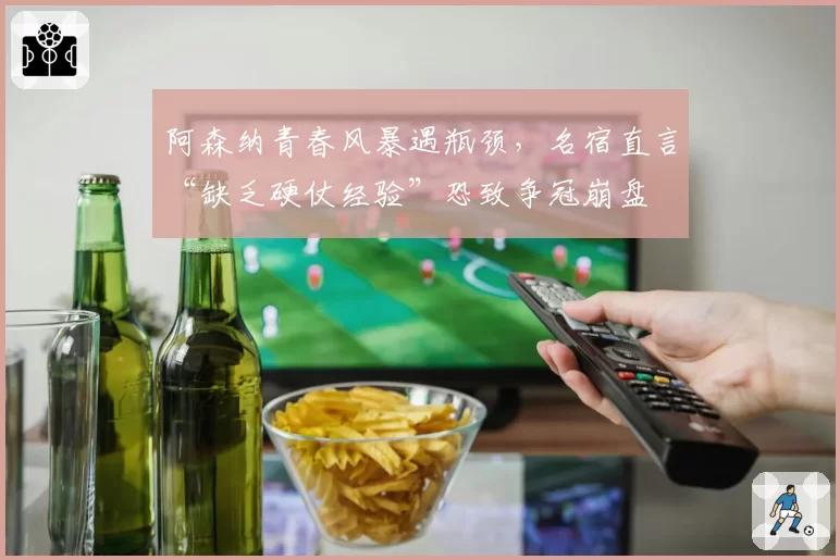 阿森纳青春风暴遇瓶颈，名宿直言“缺乏硬仗经验”恐致争冠崩盘