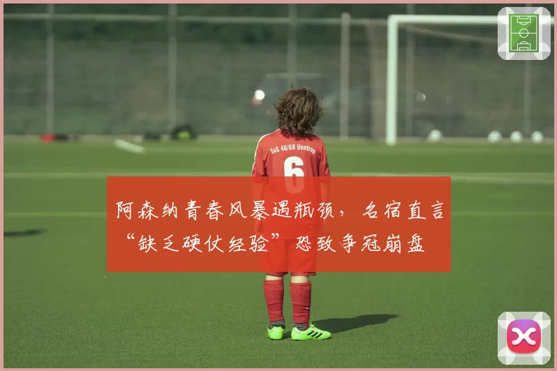 阿森纳青春风暴遇瓶颈，名宿直言“缺乏硬仗经验”恐致争冠崩盘