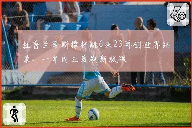 杜普兰蒂斯撑杆跳6米23再创世界纪录,一年内三度刷新极限