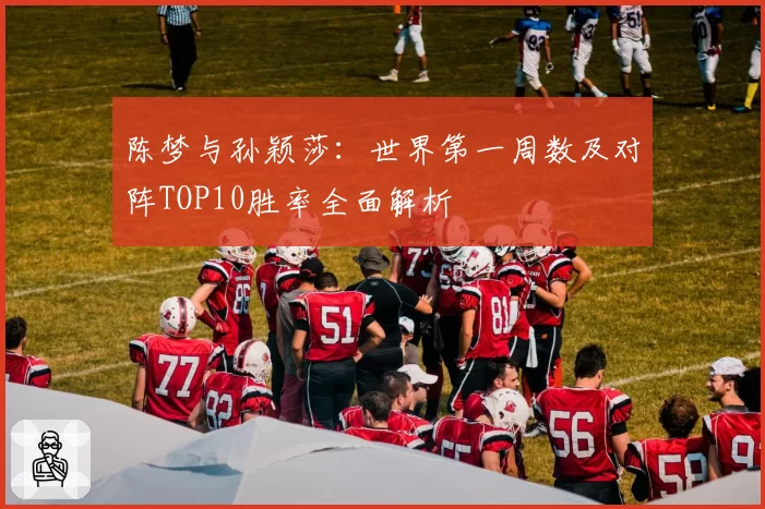 陈梦与孙颖莎：世界第一周数及对阵TOP10胜率全面解析