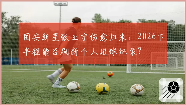 国安新星张玉宁伤愈归来，2026下半程能否刷新个人进球纪录？