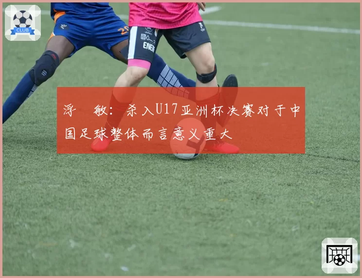 浮嶋敏：杀入U17亚洲杯决赛对于中国足球整体而言意义重大