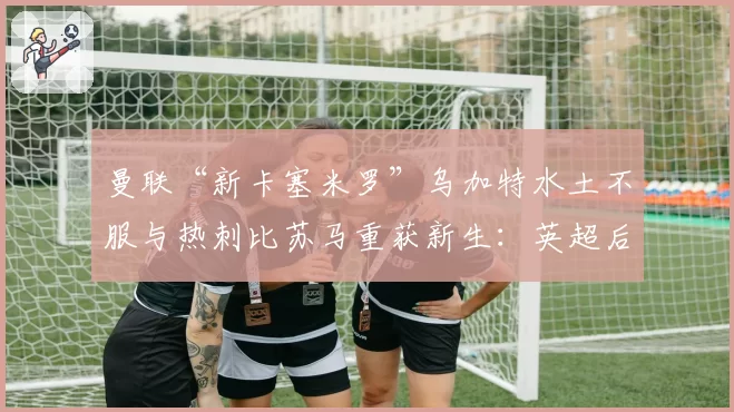 曼联“新卡塞米罗”乌加特水土不服与热刺比苏马重获新生：英超后腰的适应成本对比