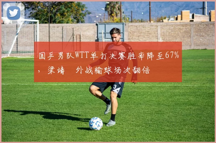 国乒男队WTT单打决赛胜率降至67%，梁靖崑外战输球场次翻倍