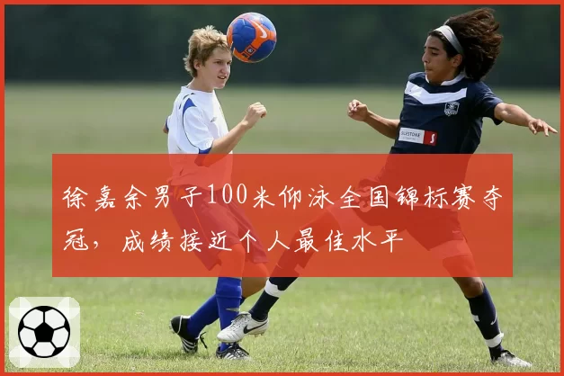 徐嘉余男子100米仰泳全国锦标赛夺冠,成绩接近个人最佳水平