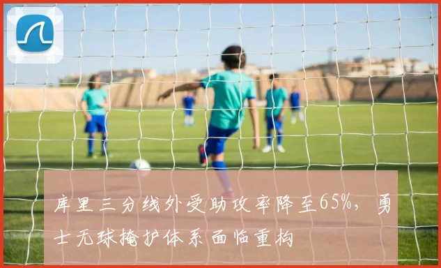 库里三分线外受助攻率降至65%，勇士无球掩护体系面临重构