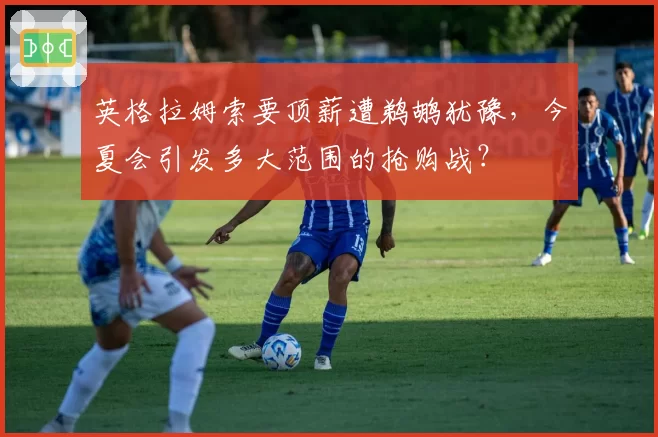 英格拉姆索要顶薪遭鹈鹕犹豫，今夏会引发多大范围的抢购战？