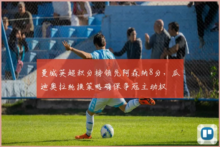 曼城英超积分榜领先阿森纳8分,瓜迪奥拉轮换策略确保争冠主动权