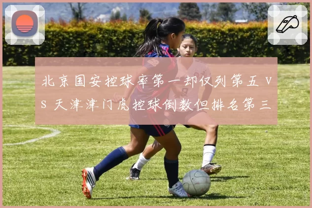 北京国安控球率第一却仅列第五 vs 天津津门虎控球倒数但排名第三,效率反差明显