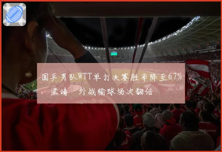 国乒男队WTT单打决赛胜率降至67%，梁靖崑外战输球场次翻倍