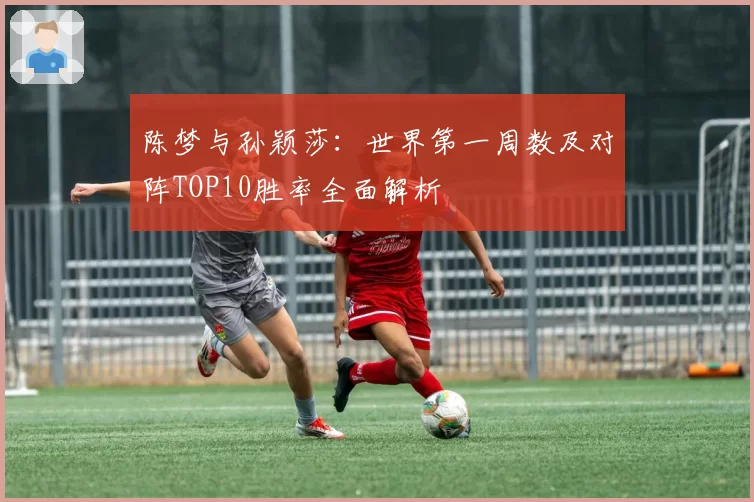 陈梦与孙颖莎:世界第一周数及对阵TOP10胜率全面解析