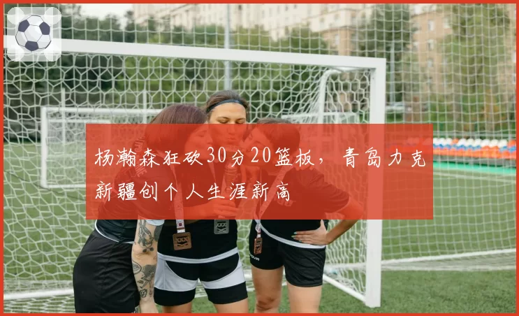 杨瀚森狂砍30分20篮板,青岛力克新疆创个人生涯新高