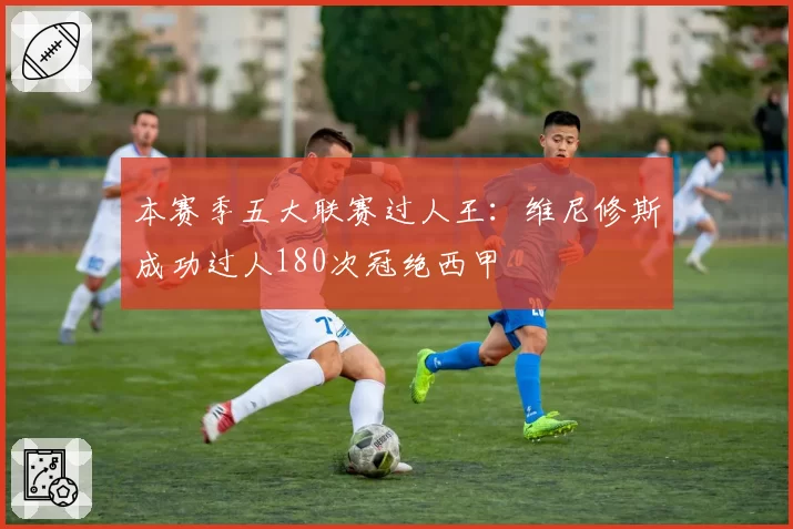 本赛季五大联赛过人王:维尼修斯成功过人180次冠绝西甲