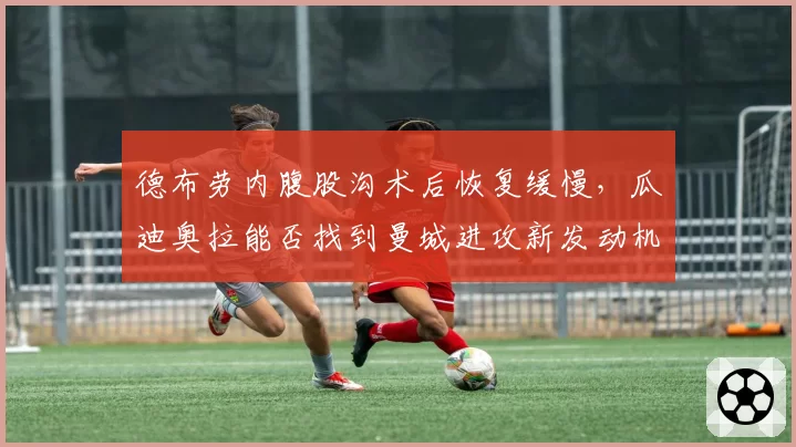 德布劳内腹股沟术后恢复缓慢，瓜迪奥拉能否找到曼城进攻新发动机？