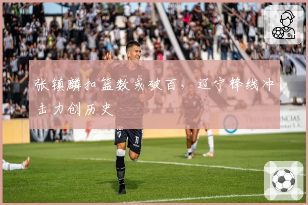 张镇麟扣篮数或破百,辽宁锋线冲击力创历史
