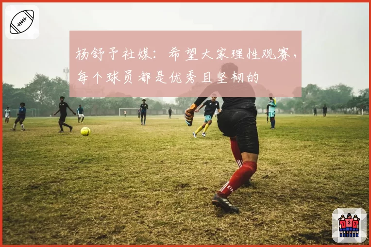 杨舒予社媒：希望大家理性观赛，每个球员都是优秀且坚韧的