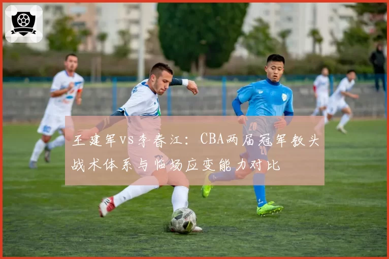王建军vs李春江：CBA两届冠军教头战术体系与临场应变能力对比