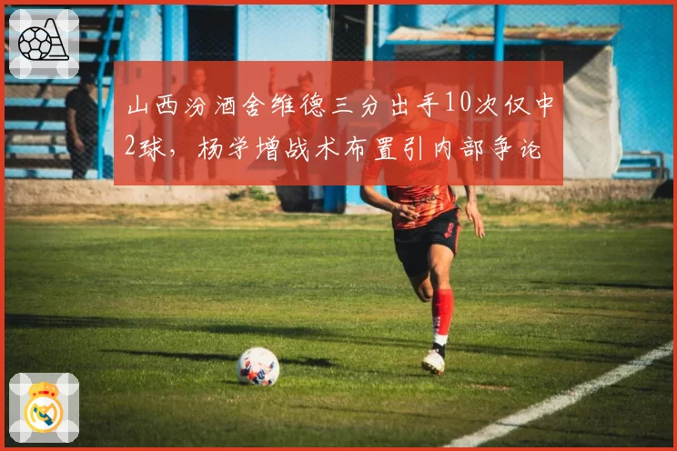 山西汾酒舍维德三分出手10次仅中2球，杨学增战术布置引内部争论