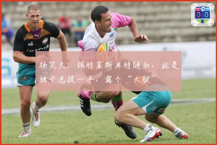 杨笑天:佩特莱斯库特随和,就是裤子总提一半,露个“大腚”