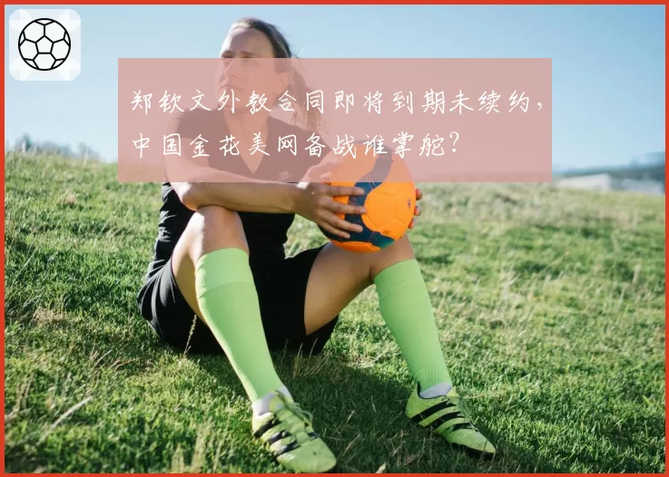 郑钦文外教合同即将到期未续约，中国金花美网备战谁掌舵？