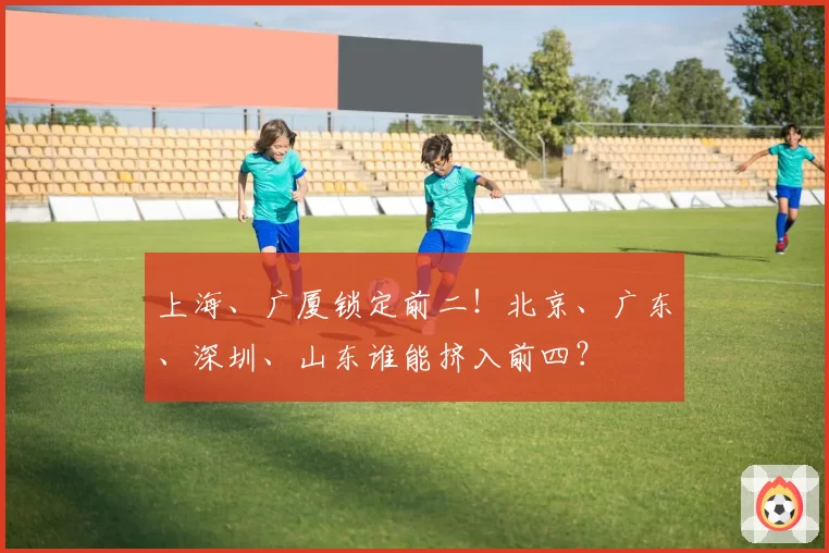 上海、广厦锁定前二!北京、广东、深圳、山东谁能挤入前四?