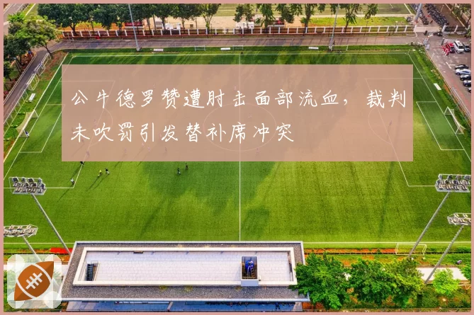 公牛德罗赞遭肘击面部流血,裁判未吹罚引发替补席冲突