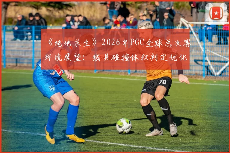 《绝地求生》2026年PGC全球总决赛环境展望：载具碰撞体积判定优化能否平息争议