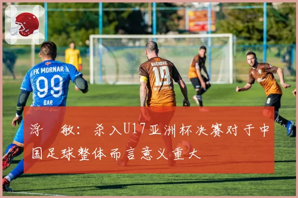 浮嶋敏：杀入U17亚洲杯决赛对于中国足球整体而言意义重大