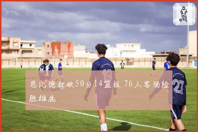 恩比德狂砍50分14篮板 76人客场险胜雄鹿