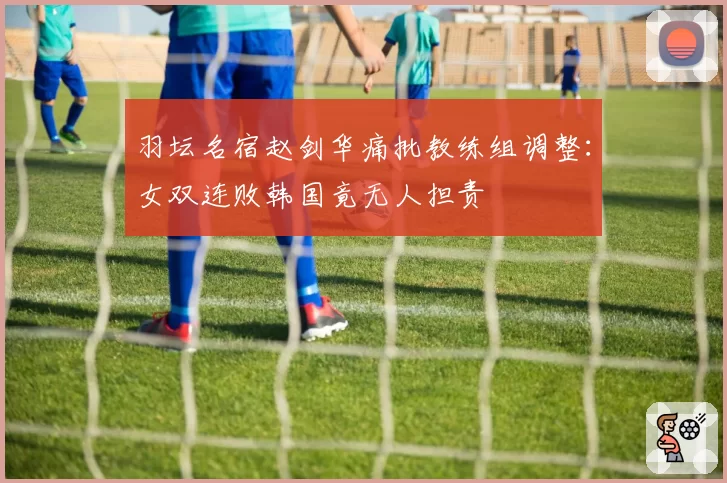 羽坛名宿赵剑华痛批教练组调整：女双连败韩国竟无人担责